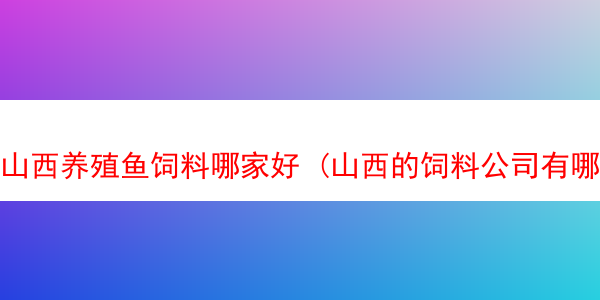 山西养殖鱼饲料哪家好 (山西的饲料公司有哪些?)