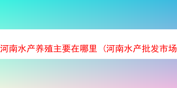 河南水产养殖主要在哪里 (河南水产批发市场在哪)