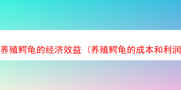 养殖鳄龟的经济效益 (养殖鳄龟的成本和利润)