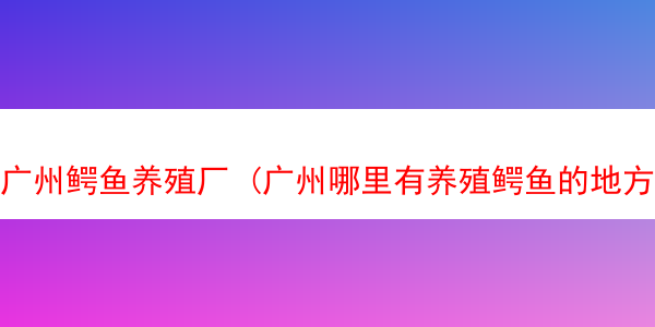 广州鳄鱼养殖厂 (广州哪里有养殖鳄鱼的地方)