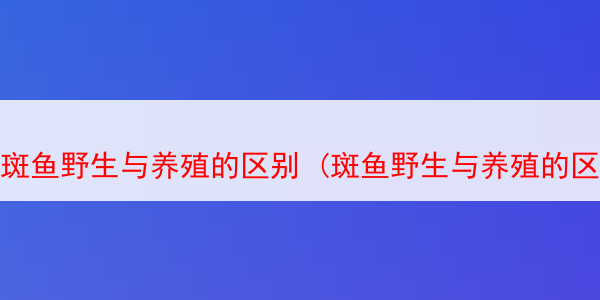 斑鱼野生与养殖的区别 (斑鱼野生与养殖的区别在哪)