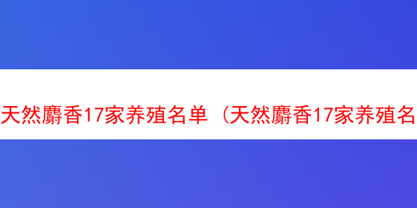 天然麝香17家养殖名单 (天然麝香17家养殖名单及价格)