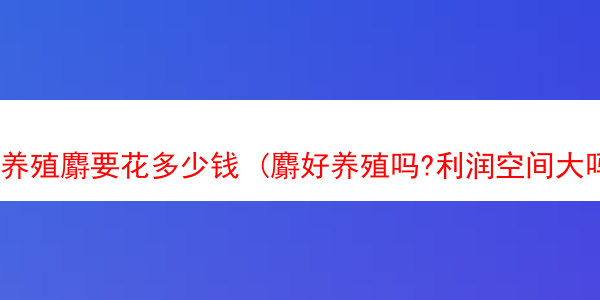 养殖麝要花多少钱 (麝好养殖吗?利润空间大吗?)