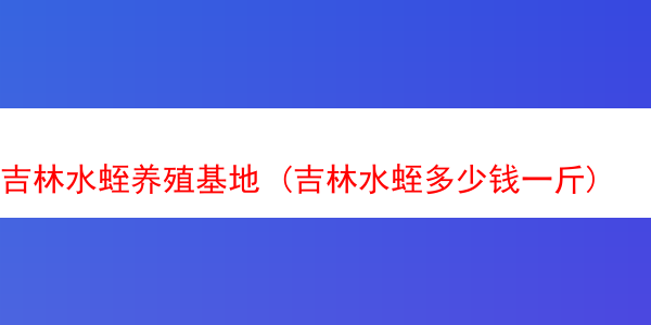 吉林水蛭养殖基地 (吉林水蛭多少钱一斤)