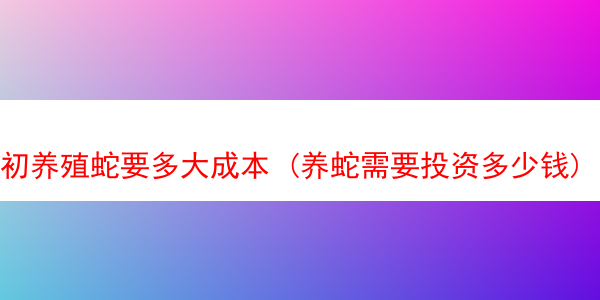 初养殖蛇要多大成本 (养蛇需要投资多少钱)