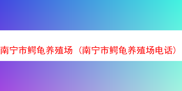 南宁市鳄龟养殖场 (南宁市鳄龟养殖场电话)