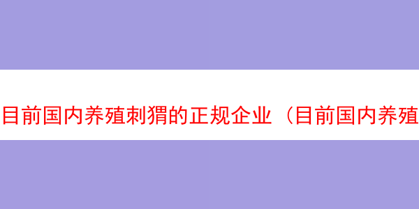 目前国内养殖刺猬的正规企业 (目前国内养殖刺猬的正规企业排名)