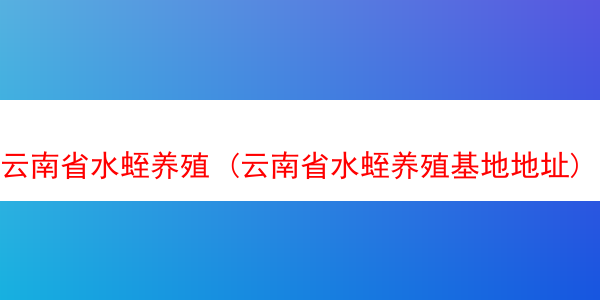 云南省水蛭养殖 (云南省水蛭养殖基地地址)