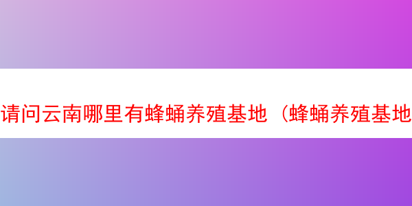 请问云南哪里有蜂蛹养殖基地 (蜂蛹养殖基地联系方式)