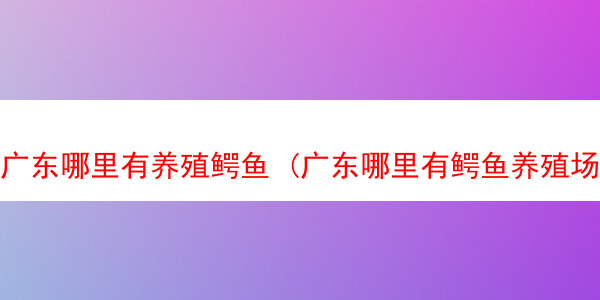 广东哪里有养殖鳄鱼 (广东哪里有鳄鱼养殖场)