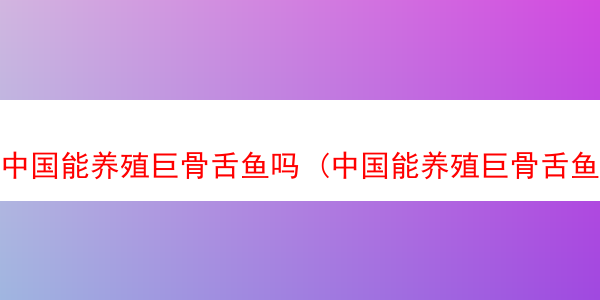 中国能养殖巨骨舌鱼吗 (中国能养殖巨骨舌鱼吗知乎)