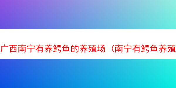 广西南宁有养鳄鱼的养殖场 (南宁有鳄鱼养殖场吗)