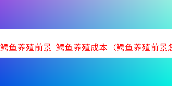 鳄鱼养殖前景 鳄鱼养殖成本 (鳄鱼养殖前景怎么样)