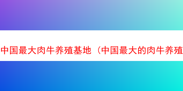 中国最大肉牛养殖基地 (中国最大的肉牛养殖公司)