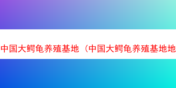 中国大鳄龟养殖基地 (中国大鳄龟养殖基地地址)