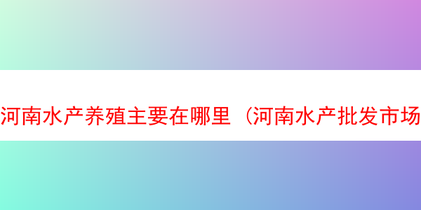 河南水产养殖主要在哪里 (河南水产批发市场在哪)