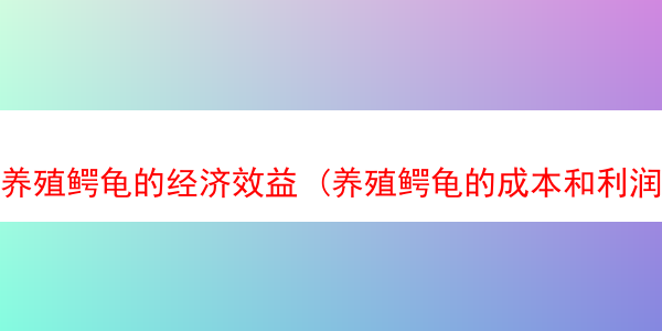 养殖鳄龟的经济效益 (养殖鳄龟的成本和利润)